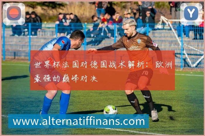 世界杯法国对德国战术解析:欧洲豪强的巅峰对决