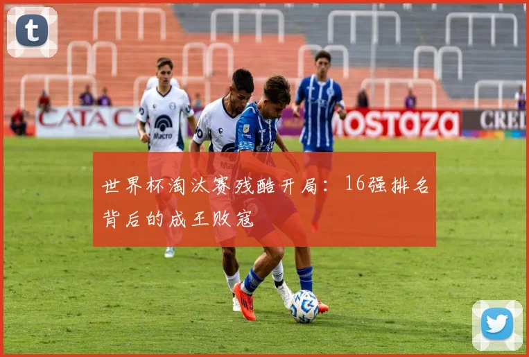 世界杯淘汰赛残酷开局:16强排名背后的成王败寇
